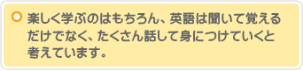 楽しく学ぶのはもちろん、英語は聞いて覚えるだけでなく、たくさん話して身につけていくと考えています。