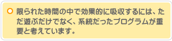 限られた時間の中で効果的に吸収するには、ただ遊ぶだけでなく、系統だったプログラムが重要と考えています。