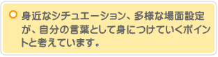 身近なシチュエーション、多様な場面設定が、自分の言葉として身につけていくポイントと考えています。