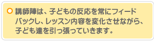 講師陣は、子どもの反応を常にフィードバックし、レッスン内容を変化させながら、子ども達を引っ張っていきます。