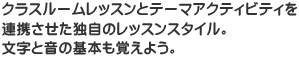 クラスルームレッスンとテーマアクティビティを提携させた独特のレッスンスタイル。文字と音の基本も覚えよう。