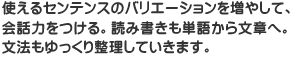 使えるセンテンスのバリエーションを増やして、会話力をつける読み書きも単語から文章へ。文法もゆっくり整理していきます。