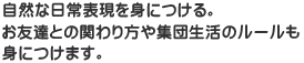 自然な日常表現を身につける。お友達との関わり方や集団生活のルールも身につけます。