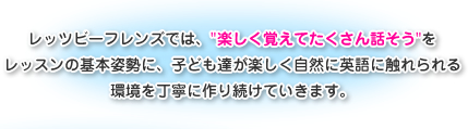 レッツビーフレンズでは、”楽しく覚えてたくさん話そう”をレッスンの基本姿勢に、子ども達が楽しく自然に英語に触れられる環境を丁寧に作り続けていきます。