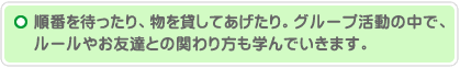 順番を待ったり、物を貸してあげたり。グループ活動の中で、ルールやお友達との関わり方も学んでいきます。