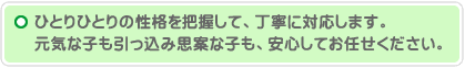 ひとりひとりの性格を把握して、丁寧に対応します。元気な子も引っ込み思案な子も、安心してお任せください。